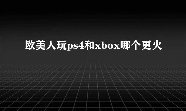 欧美人玩ps4和xbox哪个更火
