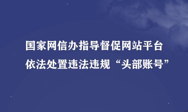 国家网信办指导督促网站平台依法处置违法违规“头部账号”