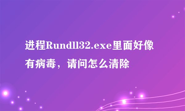 进程Rundll32.exe里面好像有病毒,请问怎么清除