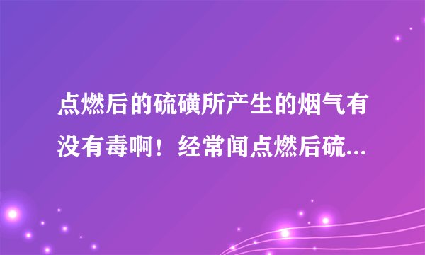 点燃后的硫磺所产生的烟气有没有毒啊！经常闻点燃后硫磺所产生的烟气会怎么样啊！对人体有害吗？