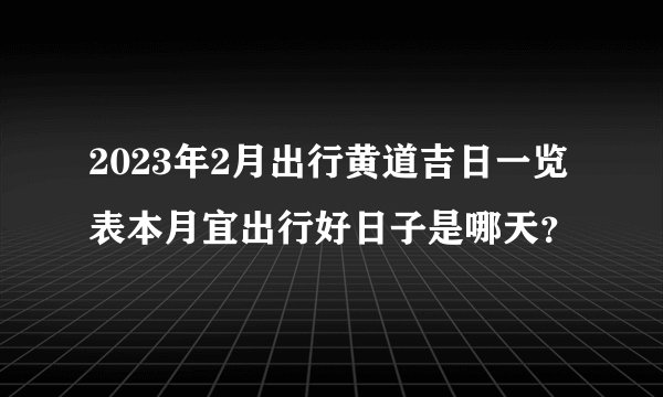 2023年2月出行黄道吉日一览表本月宜出行好日子是哪天?