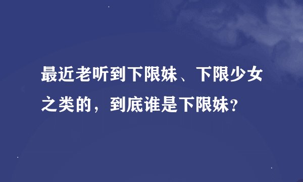 最近老听到下限妹、下限少女之类的，到底谁是下限妹？