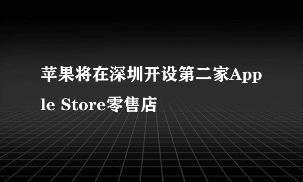 苹果将在深圳开设第二家Apple Store零售店