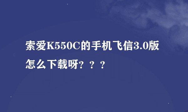 索爱K550C的手机飞信3.0版怎么下载呀？？？