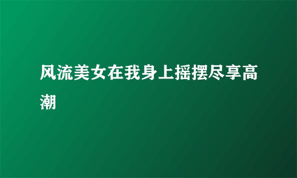 风流美女在我身上摇摆尽享高潮
