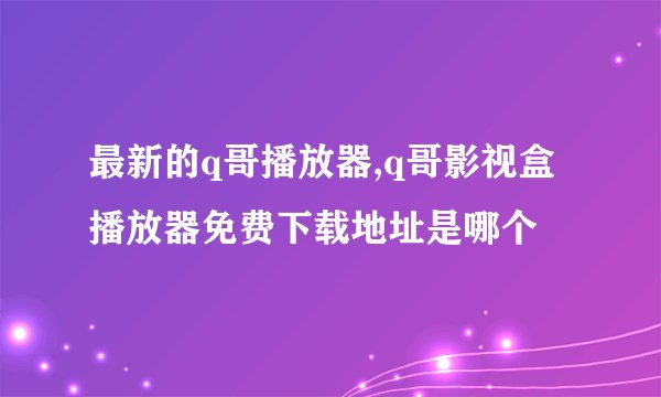 最新的q哥播放器,q哥影视盒播放器免费下载地址是哪个