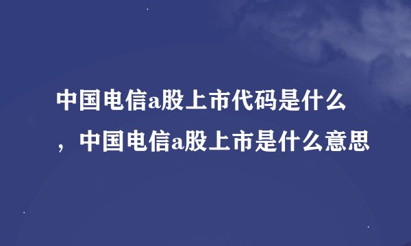 中国电信a股上市代码是什么，中国电信a股上市是什么意思
