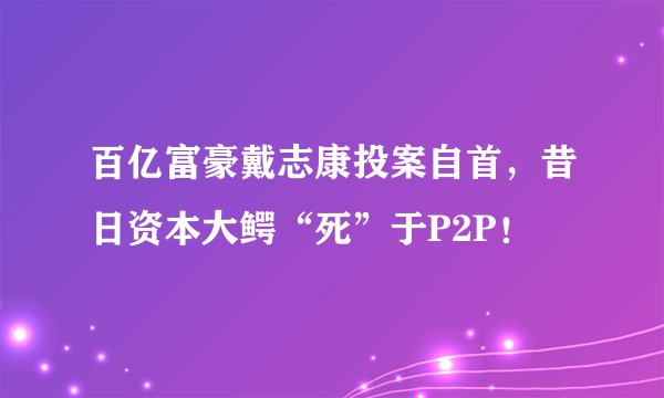 百亿富豪戴志康投案自首，昔日资本大鳄“死”于P2P！