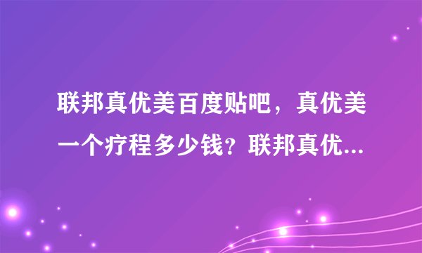 联邦真优美百度贴吧,真优美一个疗程多少钱?联邦真优美有人用过吗?