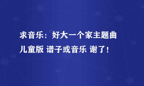 求音乐：好大一个家主题曲 儿童版 谱子或音乐 谢了！