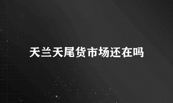 天兰天尾货市场还在吗