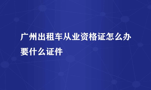 广州出租车从业资格证怎么办要什么证件