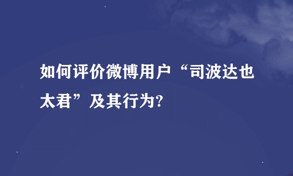 如何评价微博用户“司波达也太君”及其行为?
