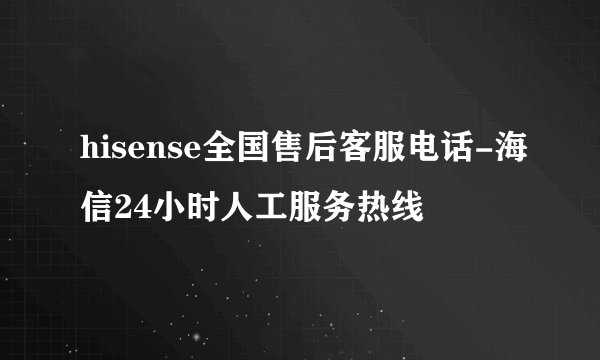 hisense全国售后客服电话-海信24小时人工服务热线