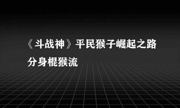 《斗战神》平民猴子崛起之路 分身棍猴流