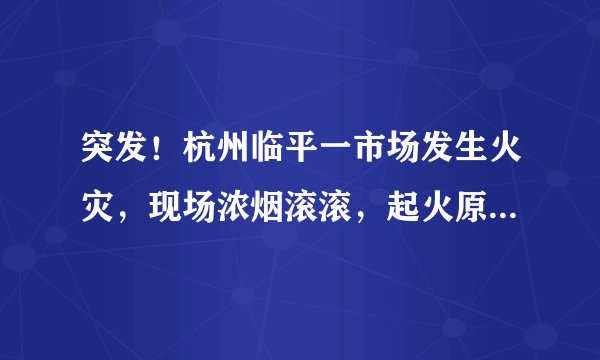 突发！杭州临平一市场发生火灾，现场浓烟滚滚，起火原因正在调查中！