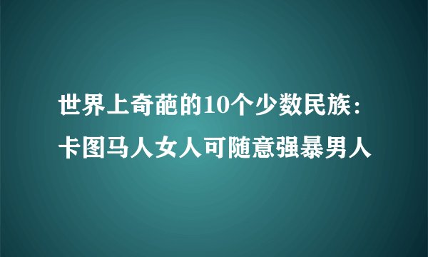 世界上奇葩的10个少数民族：卡图马人女人可随意强暴男人