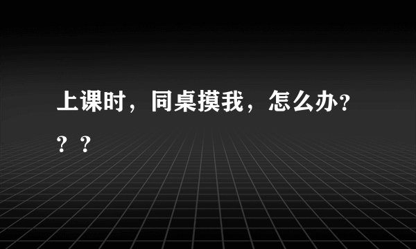 上课时，同桌摸我，怎么办？？？
