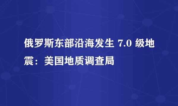 俄罗斯东部沿海发生 7.0 级地震：美国地质调查局