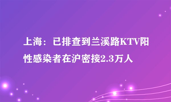 上海：已排查到兰溪路KTV阳性感染者在沪密接2.3万人