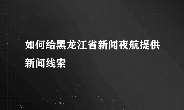 如何给黑龙江省新闻夜航提供新闻线索
