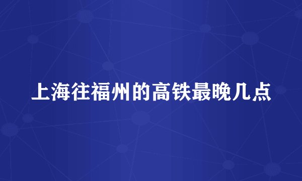 上海往福州的高铁最晚几点