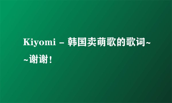 Kiyomi - 韩国卖萌歌的歌词~~谢谢！