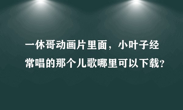 一休哥动画片里面，小叶子经常唱的那个儿歌哪里可以下载？