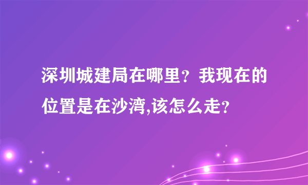 深圳城建局在哪里？我现在的位置是在沙湾,该怎么走？