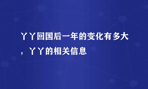 丫丫回国后一年的变化有多大，丫丫的相关信息