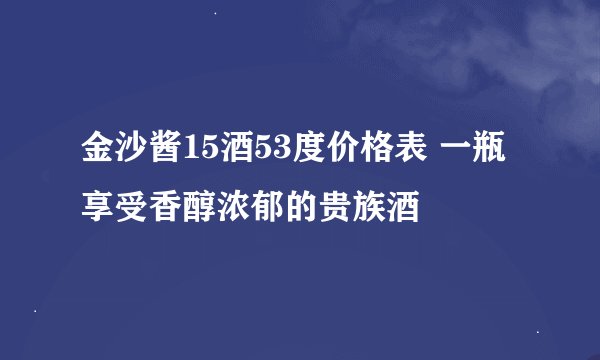金沙酱15酒53度价格表 一瓶享受香醇浓郁的贵族酒