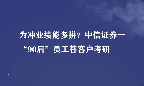 为冲业绩能多拼？中信证券一“90后”员工替客户考研