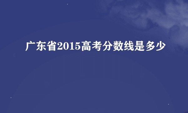 广东省2015高考分数线是多少