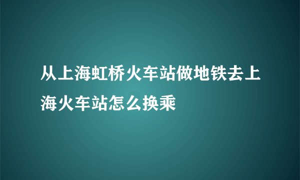 从上海虹桥火车站做地铁去上海火车站怎么换乘