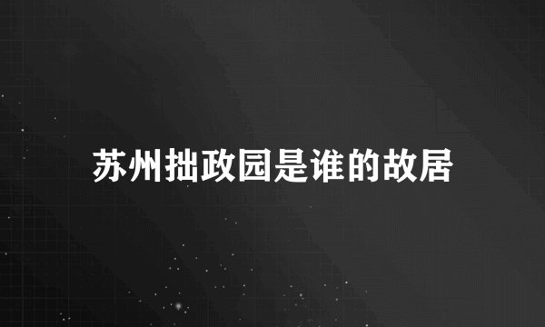 苏州拙政园是谁的故居