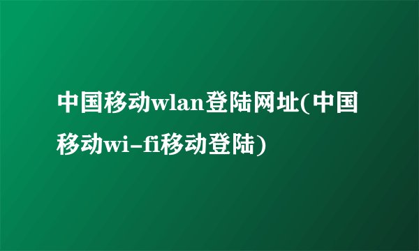 中国移动wlan登陆网址(中国移动wi-fi移动登陆)