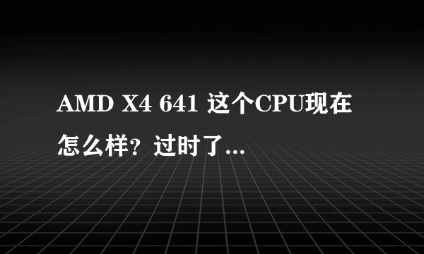 AMD X4 641 这个CPU现在怎么样？过时了吗？还是很火 我想换个求教电脑高手说说
