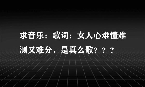 求音乐：歌词：女人心难懂难测又难分，是真么歌？？？