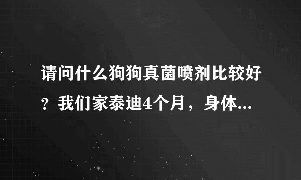 请问什么狗狗真菌喷剂比较好？我们家泰迪4个月，身体多处真菌。耳朵里也有，圣路薇好吗？耳朵里可以喷吗