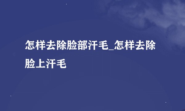 怎样去除脸部汗毛_怎样去除脸上汗毛