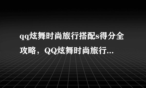 qq炫舞时尚旅行搭配s得分全攻略，QQ炫舞时尚旅行搭配S评分攻略大全