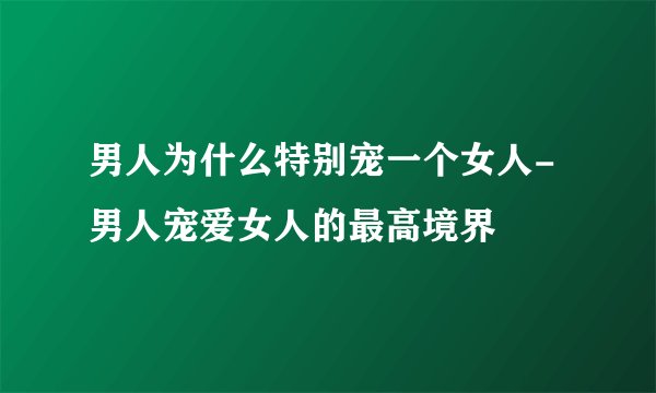 男人为什么特别宠一个女人-男人宠爱女人的最高境界