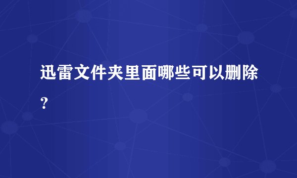 迅雷文件夹里面哪些可以删除？