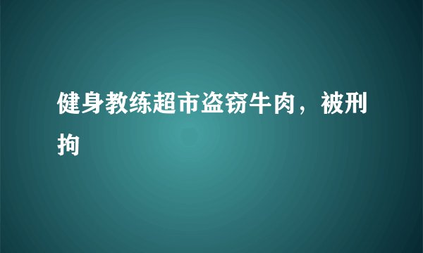 健身教练超市盗窃牛肉，被刑拘
