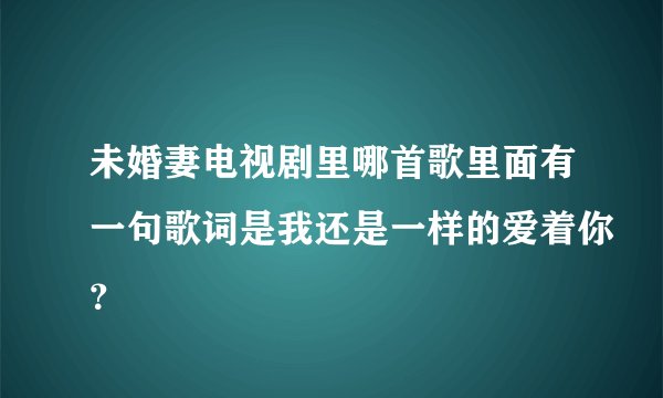 未婚妻电视剧里哪首歌里面有一句歌词是我还是一样的爱着你？