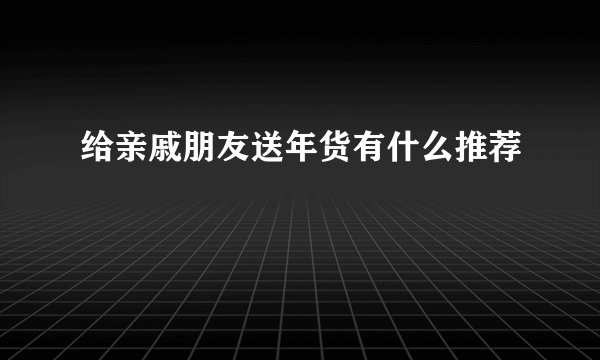 给亲戚朋友送年货有什么推荐