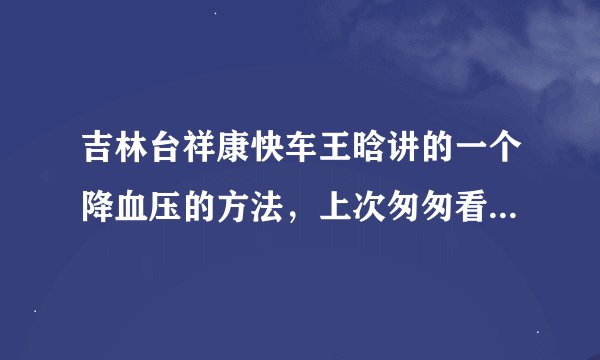 吉林台祥康快车王晗讲的一个降血压的方法，上次匆匆看了看，没记住，求哪位大侠看了，或是在哪一期