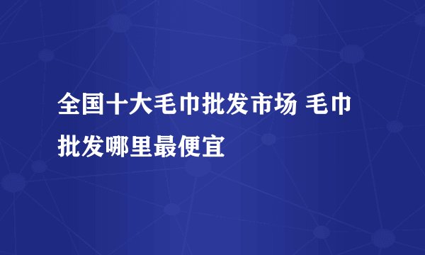 全国十大毛巾批发市场 毛巾批发哪里最便宜