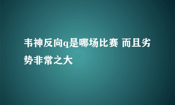 韦神反向q是哪场比赛 而且劣势非常之大