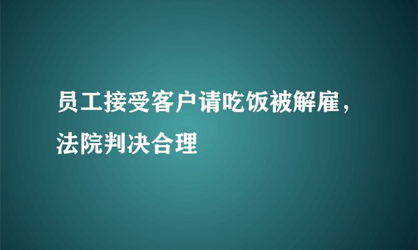 员工接受客户请吃饭被解雇，法院判决合理